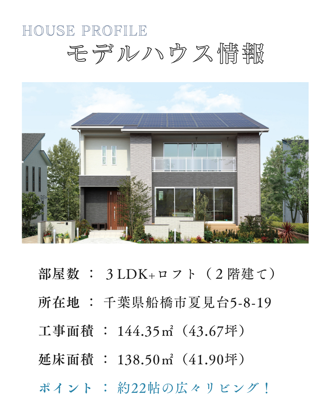 部屋数 ： ３LDK+ロフト（２階建て） 所在地 ： 千葉県船橋市夏見台5-8-19 工事面積 ： 144.35㎡（43.67坪） 延床面積 ： 138.50㎡（41.90坪） ポイント ： 約22帖の広々リビング！