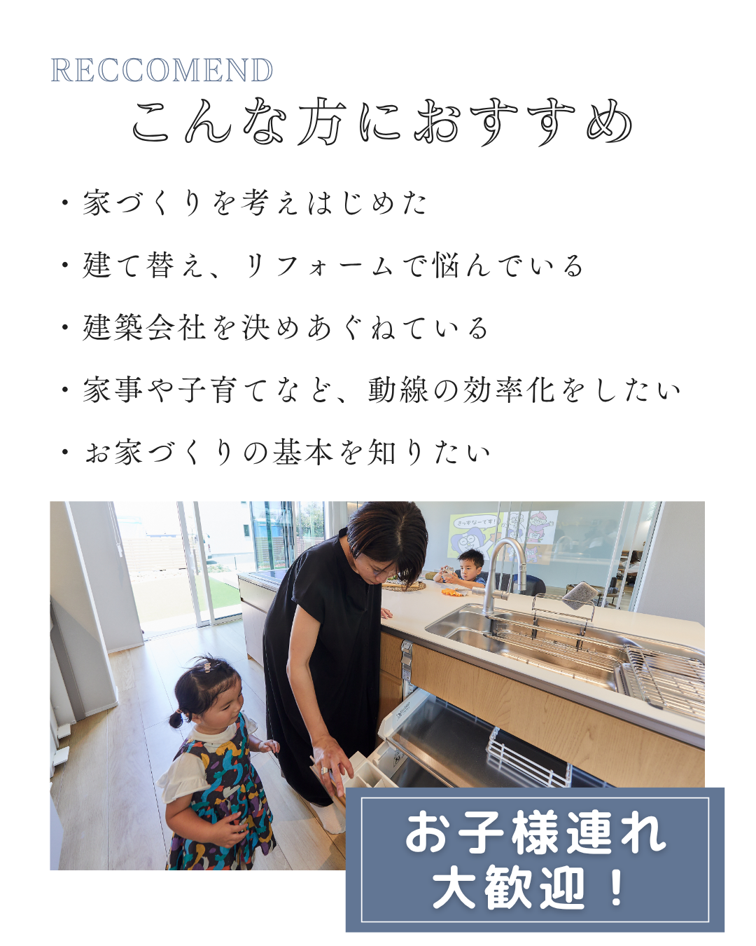 ・家づくりを考えはじめた ・建て替え、リフォームで悩んでいる ・建築会社を決めあぐねている ・家事や子育てなど、動線の効率化をしたい ・お家づくりの基本を知りたい