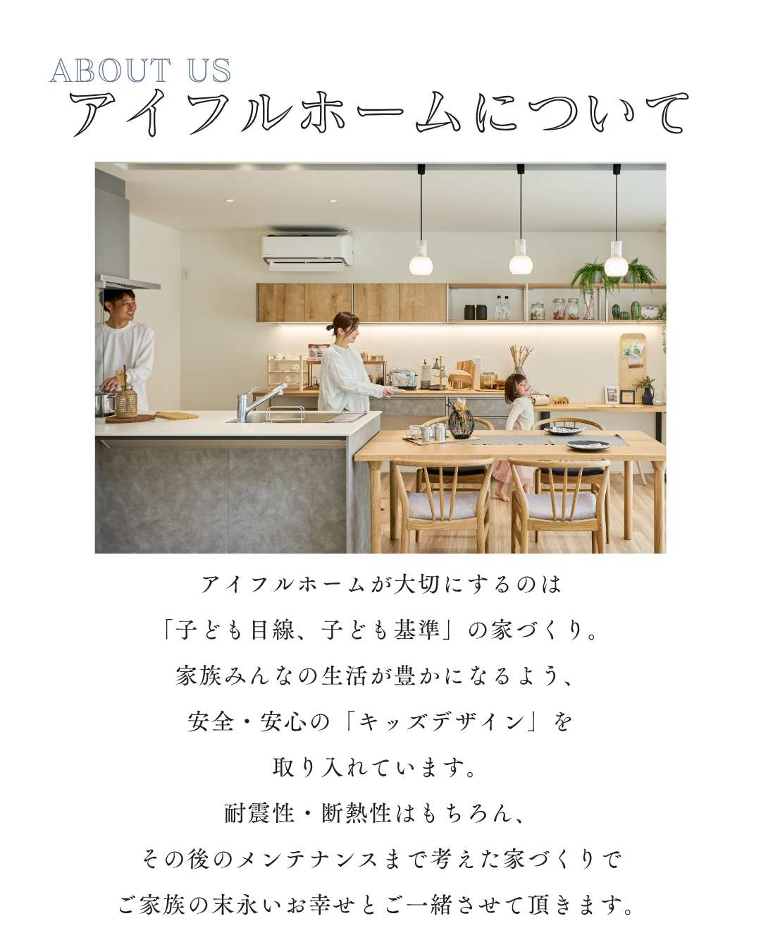 アイフルホームが大切にするのは 「子ども目線、子ども基準」の家づくり。 家族みんなの生活が豊かになるよう、 安全・安心の「キッズデザイン」を 取り入れています。 耐震性・断熱性はもちろん、 その後のメンテナンスまで考えた家づくりで ご家族の末永いお幸せとご一緒させて頂きます。