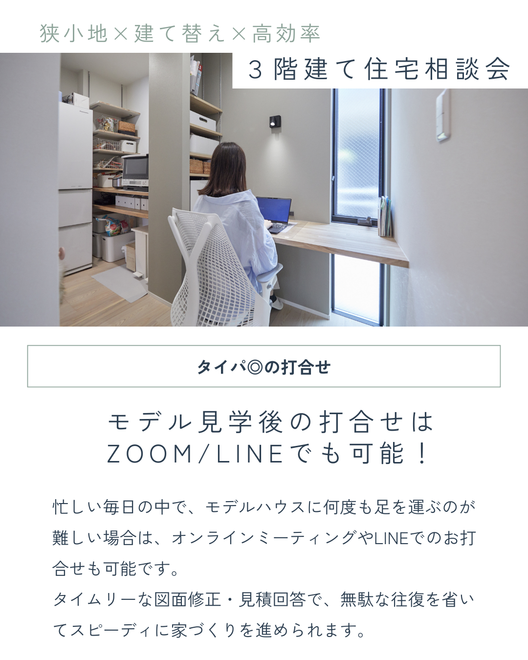 忙しい毎日の中で、モデルハウスに何度も足を運ぶのが難しい場合は、オンラインミーティングやLINEでのお打合せも可能です。 タイムリーな図面修正・見積回答で、無駄な往復を省いてスピーディに家づくりを進められます。