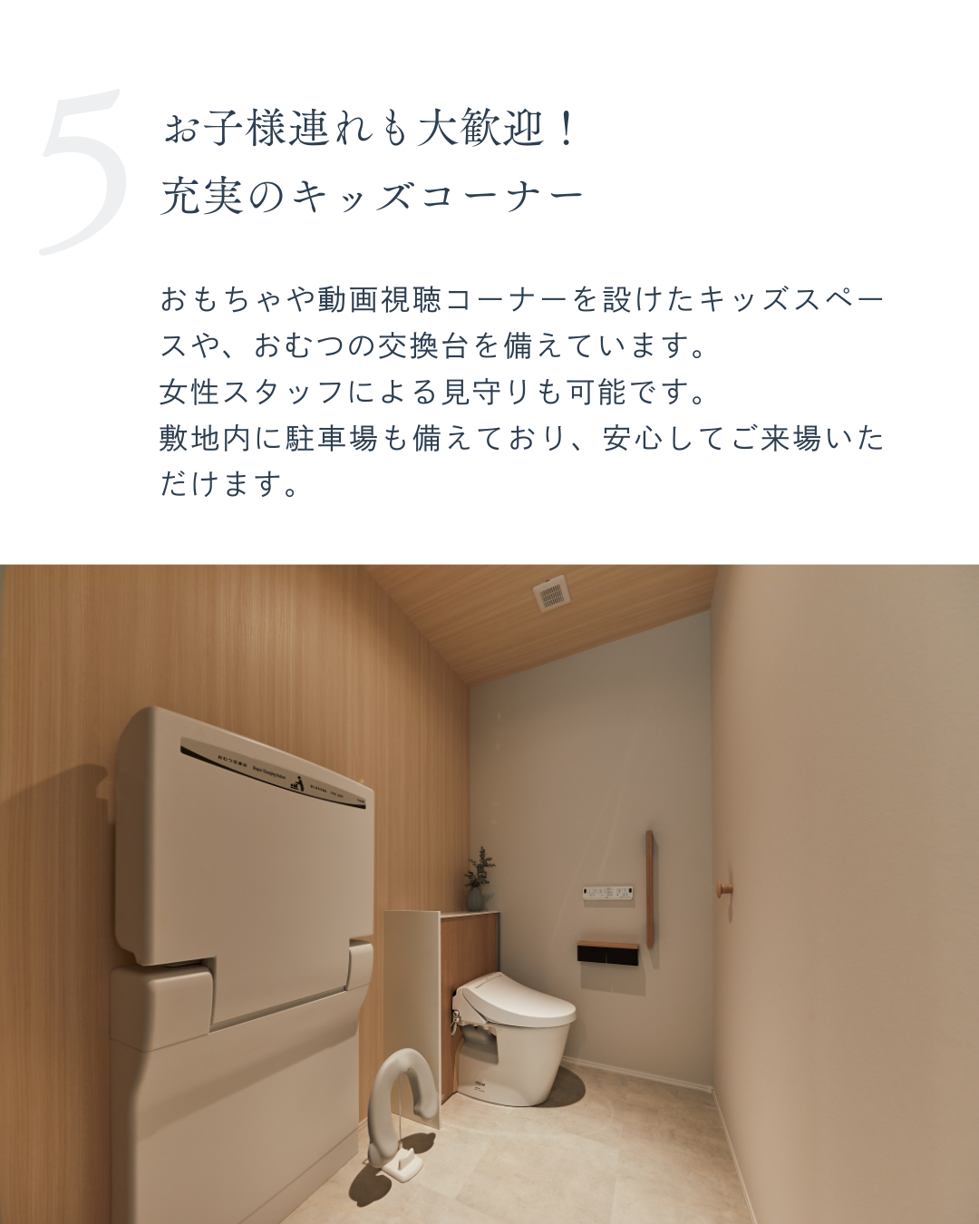 おもちゃや動画視聴コーナーを設けたキッズスペースや、おむつの交換台を備えています。 女性スタッフによる見守りも可能です。 敷地内に駐車場も備えており、安心してご来場いただけます。