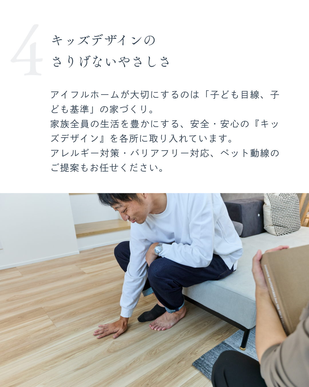 アイフルホームが大切にするのは「子ども目線、子ども基準」の家づくり。 家族全員の生活を豊かにする、安全・安心の『キッズデザイン』を各所に取り入れています。 アレルギー対策・バリアフリー対応、ペット動線のご提案もお任せください。