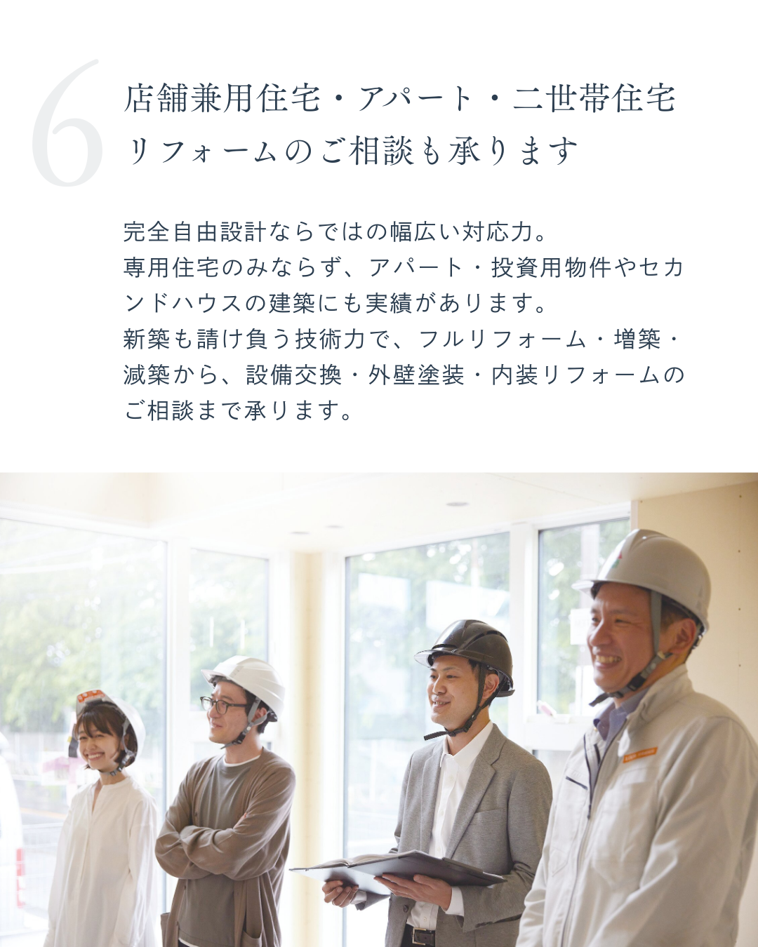 完全自由設計ならではの幅広い対応力。 専用住宅のみならず、アパート・投資用物件やセカンドハウスの建築にも実績があります。 新築も請け負う技術力で、フルリフォーム・増築・減築から、設備交換・外壁塗装・内装リフォームのご相談まで承ります。