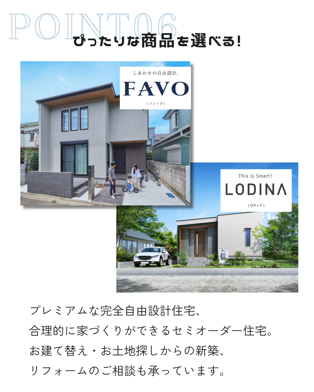 プレミアムな完全自由設計住宅、 合理的に家づくりができるセミオーダー住宅。 お建て替え・お土地探しからの新築、 リフォームのご相談も承っています。