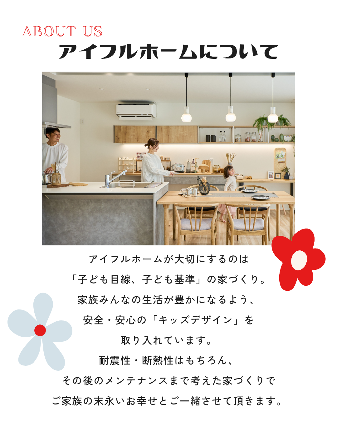 アイフルホームが大切にするのは 「子ども目線、子ども基準」の家づくり。 家族みんなの生活が豊かになるよう、 安全・安心の「キッズデザイン」を 取り入れています。 耐震性・断熱性はもちろん、 その後のメンテナンスまで考えた家づくりで ご家族の末永いお幸せとご一緒させて頂きます。