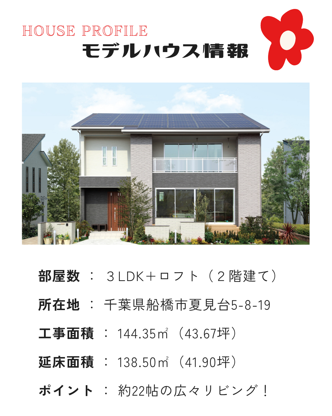 部屋数 ： ３LDK+ロフト（２階建て） 所在地 ： 千葉県船橋市夏見台5-8-19 工事面積 ： 144.35㎡（43.67坪） 延床面積 ： 138.50㎡（41.90坪） ポイント ： 約22帖の広々リビング！