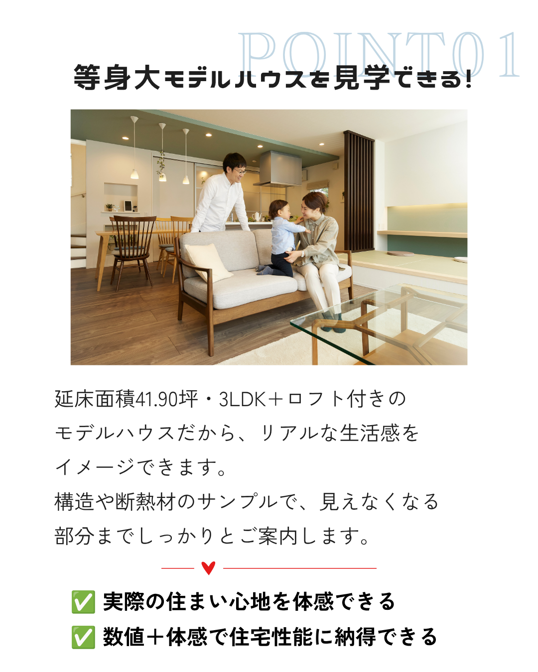 延床面積41.90坪・3LDK+ロフト付きの モデルハウスだから、リアルな生活感を イメージできます。 構造や断熱材のサンプルで、見えなくなる 部分までしっかりとご案内します。