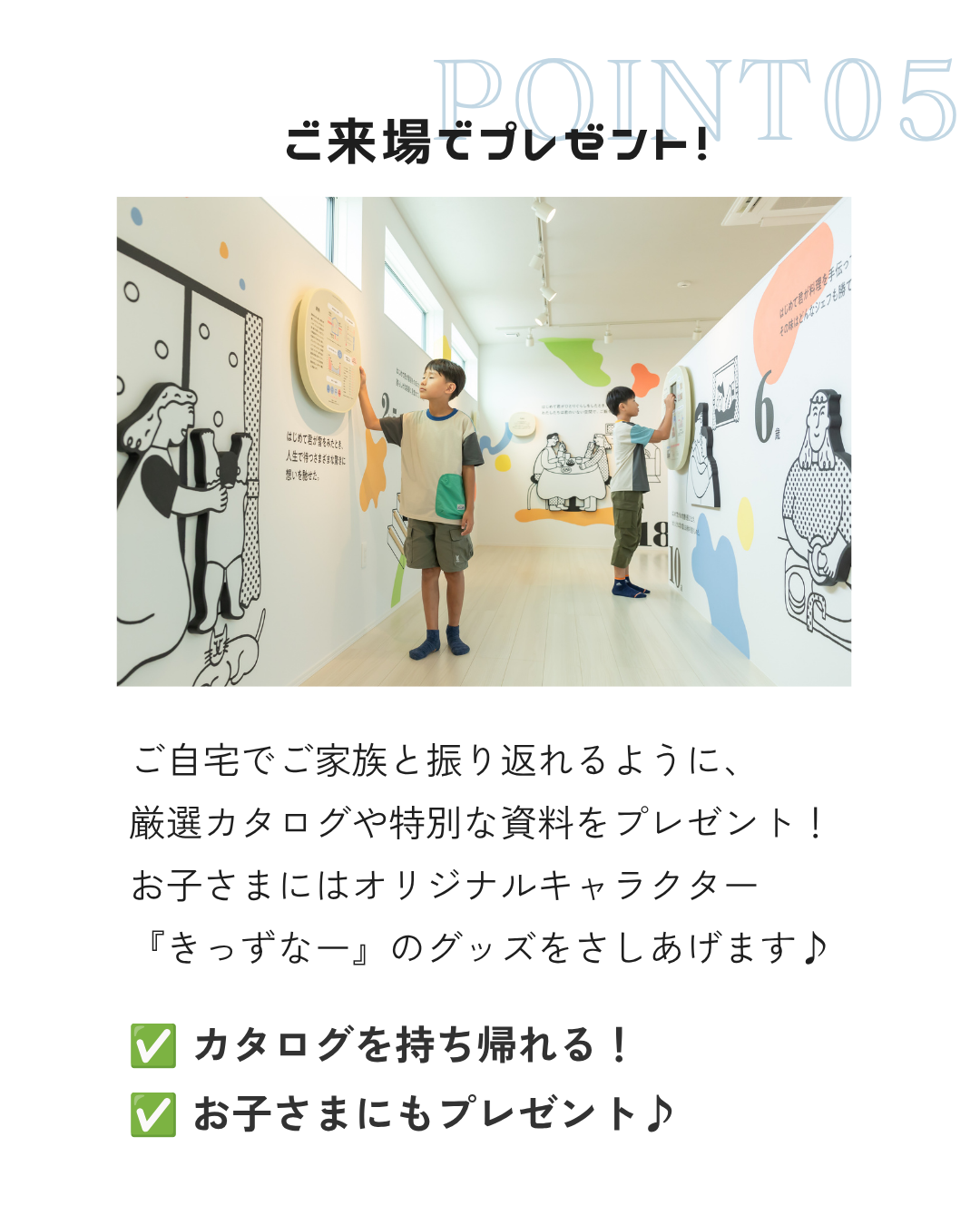 ご自宅でご家族と振り返れるように、 厳選カタログや特別な資料をプレゼント！ お子さまにはオリジナルキャラクター 『きっずなー』のグッズをさしあげます♪